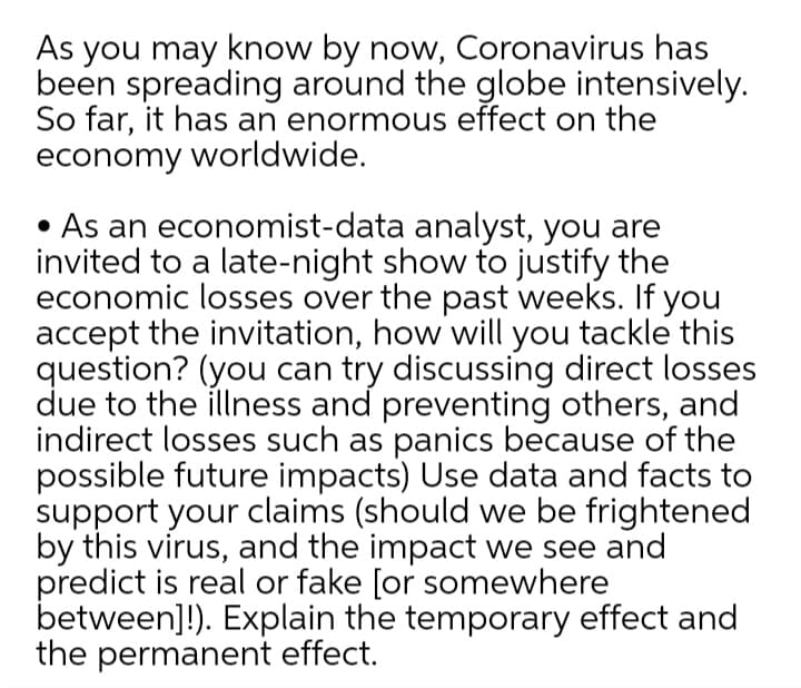 As you may know by now, Coronavirus has
been spreading around the globe intensively.
So far, it has an enormous effect on the
economy worldwide.
• As an economist-data analyst, you are
invited to a late-night show to justify the
economic losses over the past weeks. If you
accept the invitation, how will you tackle this
question? (you can try discussing direct losses
due to the illness and preventing others, and
indirect losses such as panics because of the
possible future impacts) Use data and facts to
support your claims (should we be frightened
by this virus, and the impact we see and
predict is real or fake [or somewhere
between]!). Explain the temporary effect and
the permanent effect.
