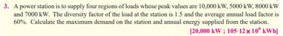 3. A power station is to supply four regions of loads whose peak values are 10,000 kW, 5000 kW, 8000 kW
and 7000 kW. The diversity factor of the load at the station is 1.5 and the average annual load factor is
60%. Calculate the maximum demand on the station and annual energy supplied from the station.
|20,000 kW ; 105-12 x 10 kWh]
