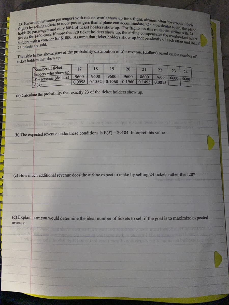 13. Knowing that some passengers with tickets won't show up for a flight, airlines often "overbook" their
holders with a voucher for $1000. Assume that ticket holders show up independently of each other and that al
The table below shows part of the probability distribution of X= revenue (dollars) based on the number of
tickets for $400 each. If more than 20 ticket holders show up, the airline compensates the overbooked ticket
holds 20 passengers and only 80% of ticket holders show up. For flights on this route, the airline sells 24
flights by selling tickets to more passengers than a plane can accommodate. On a particular route, the plane
24 tickets are sold.
ticket holders that show up.
Number of ticket
holders who show up
17
18
19
20
21
22
23
24
onX= revenue (dollars)
P(X)
9600
9600
9600
9600
8600
7600
6600 5600
0.0998 | 0.1552 0.1960| 0.1960 | 0.1493 0.0815
(a) Calculate the probability that exactly 23 of the ticket holders show un
nottrvob innte bnu nom h o16 iemoglonrmizenggs ei zaml m ldsto no ta
(b) The expected revenue under these conditions is E(X) = $9184. Interpret this value.
(c) How much additional revenue does the airline expect to make by selling 24 tickets rather than 20?q
(d) Explain how you would determine the ideal number of tickets to sell if the goal is to maximize expected.
revenue.
र
