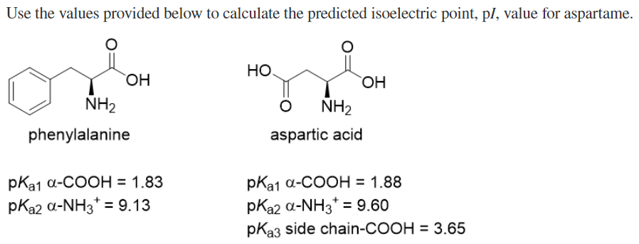 Use the values provided below to calculate the predicted isoelectric point, pl, value for aspartame.
HO
NH2
NH2
phenylalanine
aspartic acid
pКа1 а-СООН%3D 1.83
pKa2 a-NH3* = 9.13
pКa1 а-СООН %3D 1.88
pKa2 a-NH3* = 9.60
pKa3 side chain-COOH = 3.65
%3D
