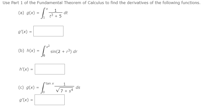 Use Part 1 of the Fundamental Theorem of Calculus to find the derivatives of the following functions.
1
(a) g(x) =
dt
t3 + 5
g'(x) =
(b) h(x) =
sin(2 + r3) dr
h'(x) =
tan x
1
(c) g(x) =
ds
7 + s4
g'(x) =
