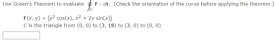 Use Green's Theorem to evaluate o F. dr. (Check the orientation of the curve before applying the theorem.)
F(x, y) = (y? cos(x), x² + 2y sin(x))
C is the triangle from (0, 0) to (3, 18) to (3, 0) to (0, 0)
