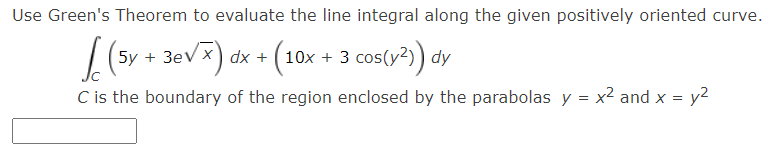 Use Green's Theorem to evaluate the line integral along the given positively oriented curve.
5y + 3ev x) dx + (10x + 3 cos(y²)) dy
C is the boundary of the region enclosed by the parabolas y = x² and x = y2
