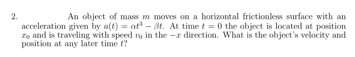 2.
An object of mass m moves on a horizontal frictionless surface with an
acceleration given by a(t) = at³ – Bt. At time t = 0 the object is located at position
xo and is traveling with speed vo in the -x direction. What is the object's velocity and
position at any later time t?

