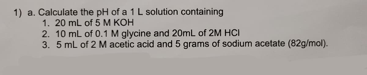 1) a. Calculate the pH of a 1 L solution containing
1. 20 mL of 5 M KOH
2. 10 mL of 0.1 M glycine and 20mL of 2M HCI
3. 5 mL of 2 M acetic acid and 5 grams of sodium acetate (82g/mol).
