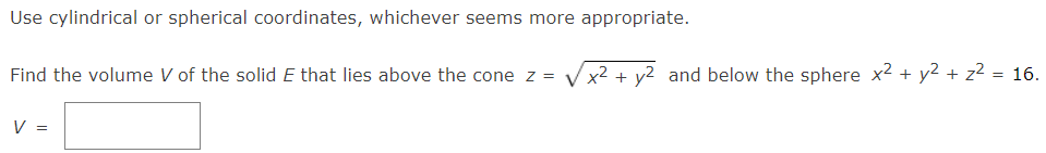 Use cylindrical or spherical coordinates, whichever seems more appropriate.
Find the volume V of the solid E that lies above the cone z =
x² + y2 and below the sphere x2 + y2 + z2 = 16.
V =
