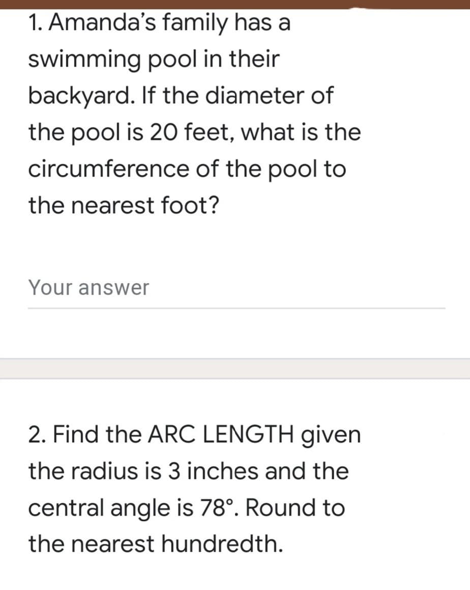 1. Amanda's family has a
swimming pool in their
backyard. If the diameter of
the pool is 20 feet, what is the
circumference of the pool to
the nearest foot?
Your answer
2. Find the ARC LENGTH given
the radius is 3 inches and the
central angle is 78°. Round to
the nearest hundredth.
