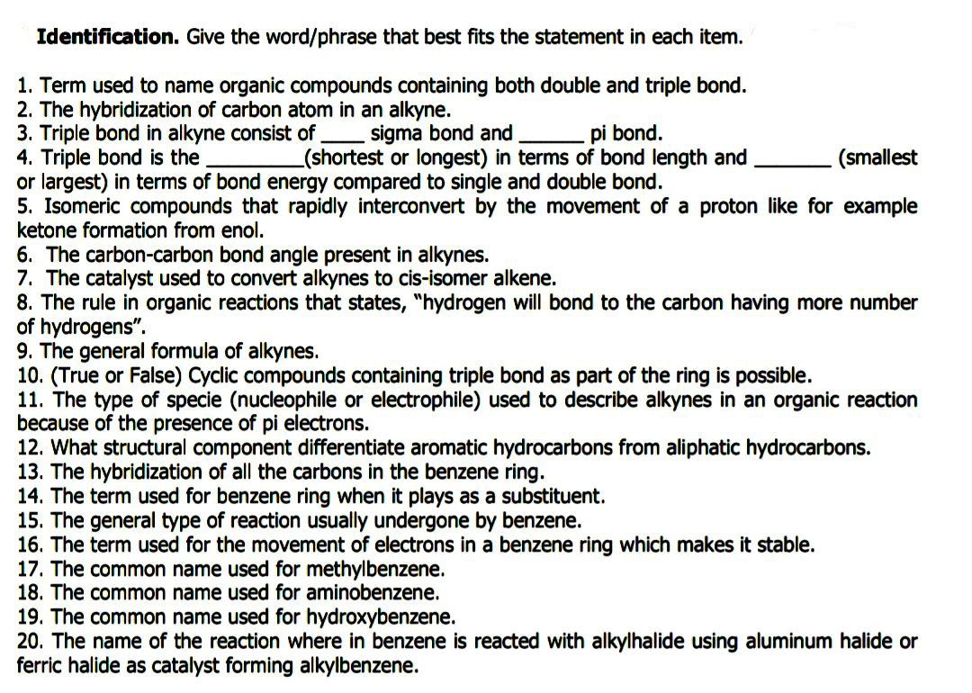 Identification. Give the word/phrase that best fits the statement in each item.
1. Term used to name organic compounds containing both double and triple bond.
2. The hybridization of carbon atom in an alkyne.
3. Triple bond in alkyne consist of.
4. Triple bond is the
or largest) in terms of bond energy compared to single and double bond.
5. Isomeric compounds that rapidly interconvert by the movement of a proton like for example
ketone formation from enol.
6. The carbon-carbon bond angle present in alkynes.
7. The catalyst used to convert alkynes to cis-isomer alkene.
8. The rule in organic reactions that states, "hydrogen will bond to the carbon having more number
of hydrogens".
9. The general formula of alkynes.
10. (True or False) Cyclic compounds containing triple bond as part of the ring is possible.
11. The type of specie (nucleophile or electrophile) used to describe alkynes in an organic reaction
because of the presence of pi electrons.
12. What structural component differentiate aromatic hydrocarbons from aliphatic hydrocarbons.
13. The hybridization of all the carbons in the benzene ring.
14. The term used for benzene ring when it plays as a substituent.
15. The general type of reaction usually undergone by benzene.
16. The term used for the movement of electrons in a benzene ring which makes it stable.
17. The common name used for methylbenzene.
18. The common name used for aminobenzene.
- sigma bond and
(shortest or longest) in terms of bond length and
pi bond.
(smallest
19. The common name used for hydroxybenzene.
20. The name of the reaction where in benzene is reacted with alkylhalide using aluminum halide or
ferric halide as catalyst forming alkylbenzene.
