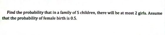 Find the probability that in a family of 5 children, there will be at most 2 girls. Assume
that the probability of female birth is 0.5.
