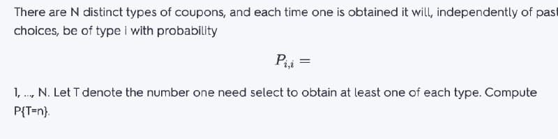 There are N distinct types of coupons, and each time one is obtained it will, independently of past
choices, be of type i with probability
Pii =
1, ., N. Let T denote the number one need select to obtain at least one of each type. Compute
P{T=n}.
