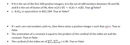 If N is the set of the first 100 positive integers, A is the set of odd numbers between 50 and 90,
and B is the set of factors of 90, then n(AUB) = n(A) + n(B). True of False?
• (-8.4)3 is equivalent to 821.184. True or False?
• Ifr and s are real numbers and res, then there exists a positive integer t such that rat-s. True or
False
The summation of a constant is equal to the product of the cardinal of the index set and the
constant. True or False
• The cardinal of the index set of E2j20 c is 90. True or False
