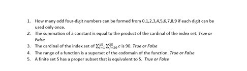 1. How many odd four-digit numbers can be formed from 0,1,2,3,4,5,6,7,8,9 if each digit can be
used only once.
2. The summation of a constant is equal to the product of the cardinal of the index set. True or
False
3. The cardinal of the index set of E,Ej20 c is 90. True or False
4. The range of a function is a superset of the codomain of the function. True or False
5. A finite set S has a proper subset that is equivalent to S. True or False
