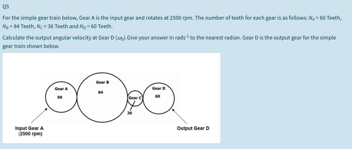 Q5
For the simple gear train below, Gear A is the input gear and rotates at 2500 rpm. The number of teeth for each gear is as follows: NA = 60 Teeth,
Ng = 84 Teeth, Nc=36 Teeth and Np = 60 Teeth.
-
Calculate the output angular velocity at Gear D (wp).Give your answer in rads to the nearest radian. Gear D is the output gear for the simple
gear train shown below.
Gear B
Gear A
Gear D
84
60
60
Gear C
36
Input Gear A
(2500 rpm)
Output Gear D
