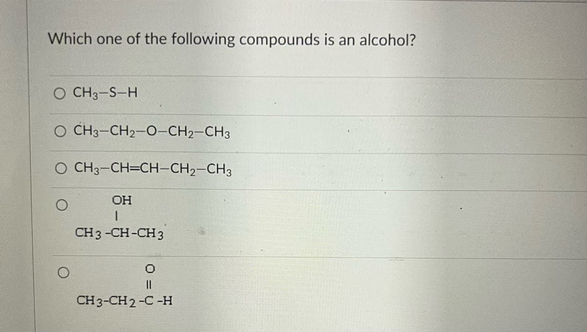 Which one of the following compounds is an alcohol?
CH3-S-H
O CH3-CH2-O-CH2-CH3
O CH3-CH=CH-CH2-CH3
OH
1
CH3 -CH-CH 3
O
||
CH3-CH2-C-H