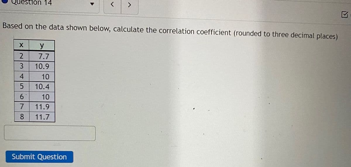 Question 14
Based on the data shown below, calculate the correlation coefficient (rounded to three decimal places)
7.7
3
10.9
10
10.4
6
10
11.9
8
11.7
Submit Question
45
17
