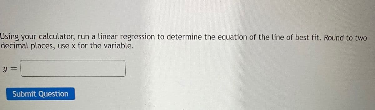 Using your calculator, run a linear regression to determine the equation of the line of best fit. Round to two
decimal places, use x for the variable.
Submit Question
