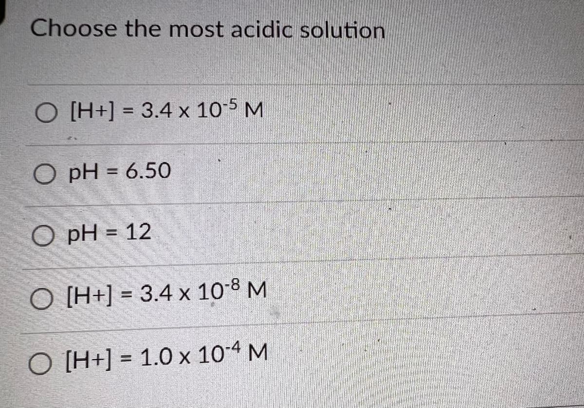 Choose the most acidic solution
O [H+] = 3.4 x 10-5 M
O pH = 6.50
O pH = 12
O [H+] = 3.4 x 10-8 M
O [H+] = 1.0 x 10-4 M