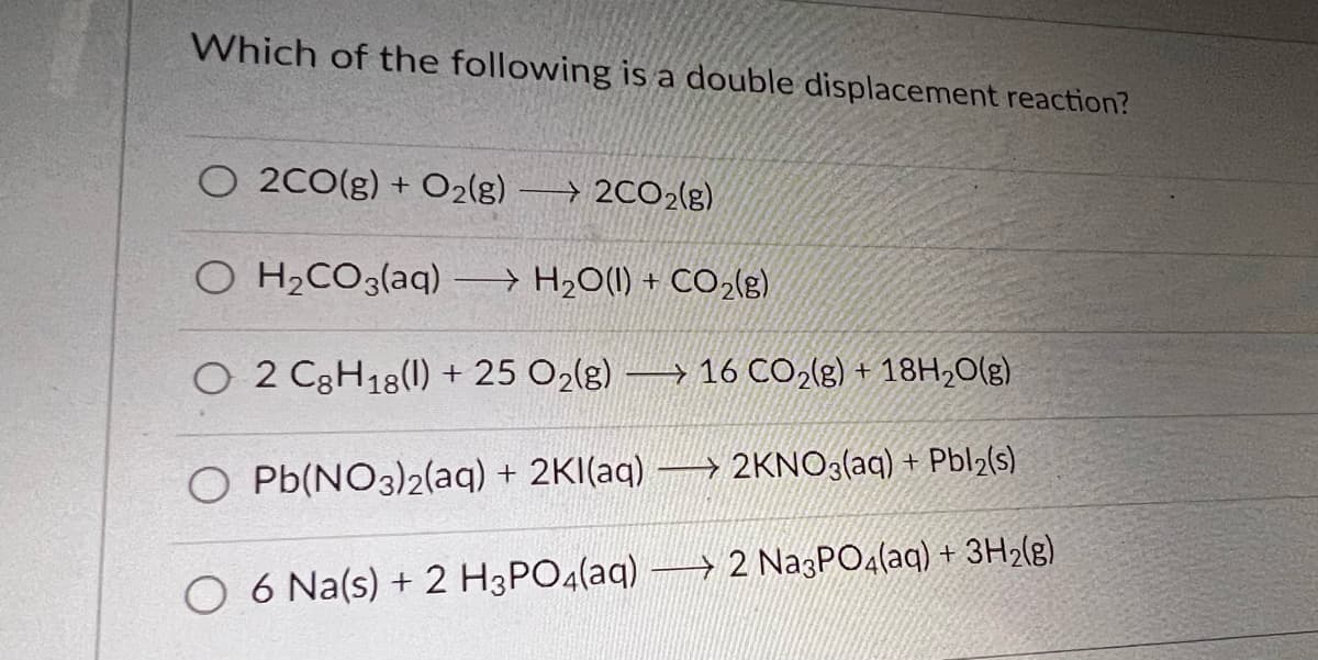 Which of the following is a double displacement reaction?
O 2CO(g) + O₂(g) 2CO2(g)
O H₂CO3(aq) → H₂O(l) + CO₂(g)
O 2 C8H18(1) + 25 O₂(g)
O Pb(NO3)2(aq) + 2Kl(aq)
16 CO₂(g) + 18H₂O(g)
2KNO3(aq) + Pbl2(s)
6 Na(s) + 2 H3PO4(aq) → 2 Na3PO4(aq) + 3H₂(g)