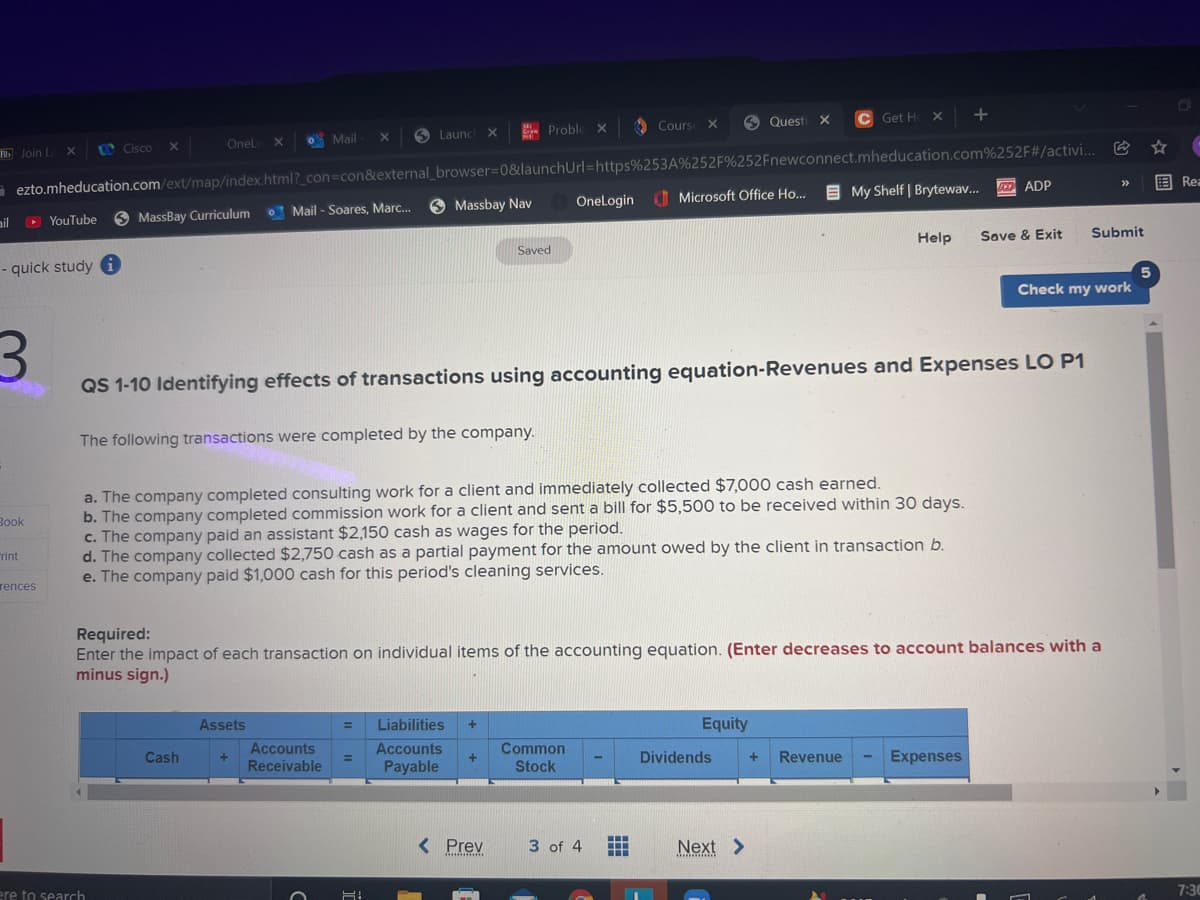o Mail
O Launc
- Proble
O Cours
O Quest
C Get H
Bb Join L
O Cisco
Onel
X
- ezto.mheducation.com/ext/map/index.html?_con=con&external_browser=0&launchUrl=https%253A%252F%252Fnewconnect.mheducation.com%252F#/activi..
O Microsoft Office Ho..
E My Shelf | Brytewav.
国Rea
>>
0 Mail - Soares, Marc.
6 Massbay Nav
OneLogin
D ADP
ail
O YouTube
6 MassBay Curriculum
Saved
Help
Save & Exit
Submit
- quick study
Check my work
QS 1-10 Identifying effects of transactions using accounting equation-Revenues and Expenses LO P1
The following transactions were completed by the company.
a. The company completed consulting work for a client and immediately collected $7,000 cash earned.
b. The company completed commission work for a client and sent a bill for $5,500 to be received within 30 days.
c. The company paid an assistant $2,150 cash as wages for the period.
d. The company collected $2,750 cash as a partial payment for the amount owed by the client in transaction b.
e. The company paid $1,000 cash for this period's cleaning services.
Вook
rint
rences
Required:
Enter the impact of each transaction on individual items of the accounting equation. (Enter decreases to account balances with a
minus sign.)
Assets
Liabilities
%3D
Equity
Cash
Accounts
Accounts
Common
Receivable
Payable
Stock
Dividends
+
Revenue
Expenses
< Prev
3 of 4
Next >
...
ere to search
7:30
