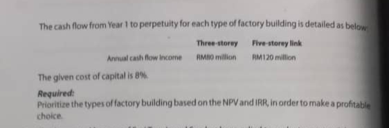 The cash flow from Year 1 to perpetuity for each type of factory building is detailed as below
Three-storey
Five-storey link
Annual cash flow Income
RMO million
RM120 million
The given cost of capital is 8%
Required:
Prioritize the types of factory building based on the NPVand IRR, in order to make a profitable
choice.
