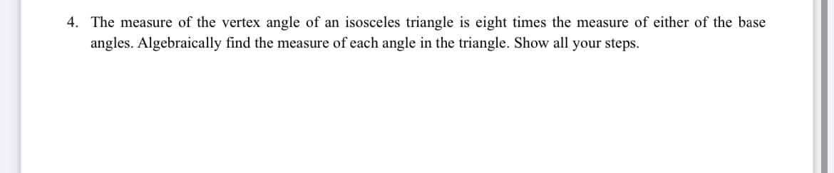 4. The measure of the vertex angle of an isosceles triangle is eight times the measure of either of the base
angles. Algebraically find the measure of each angle in the triangle. Show all your steps.