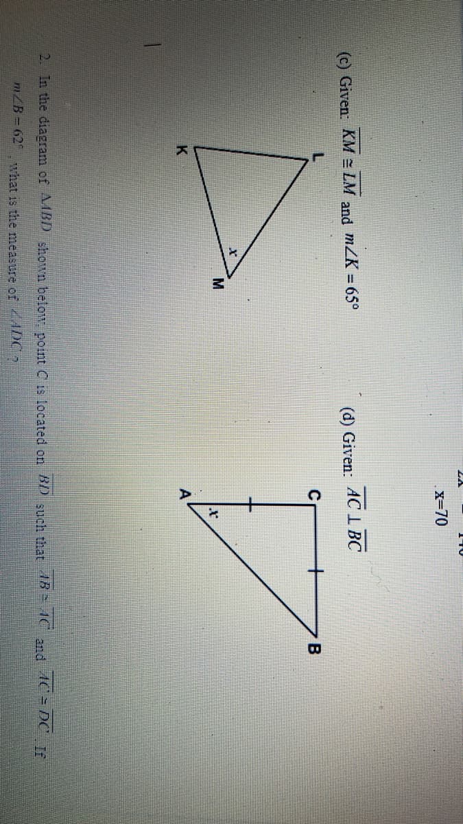 (c) Given: KMLM and m/K = 65°
K
M
x=70
(d) Given: AC L BC
4
B
2. In the diagram of AMBD shown below. point C is located on BD such that 4B 4C and AC DC If
m/B=62 what is the measure of ADC