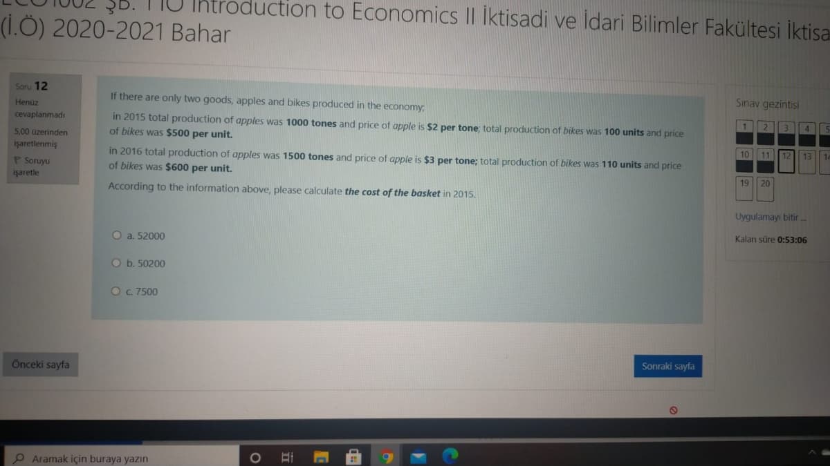 oduction to Economics II İktisadi ve idari Bilimler Fakültesi İktisa
(1.Ö) 2020-2021 Bahar
Soru 12
Sinav gezintisi
If there are only two goods, apples and bikes produced in the economy;
Henüz
in 2015 total production of apples was 1000 tones and price of apple is $2 per tone; total production of bikes was 100 units and price
2
4
cevaplanmadı
500 üzerinden
of bikes was $500 per unit.
10
11
12
13
14
işaretlenmiş
P Soruyu
in 2016 total production of apples was 1500 tones and price of apple is $3 per tone; total production of bikes was 110 units and price
of bikes was $600 per unit.
19
20
işaretle
According to the information above, please calculate the cost of the basket in 2015.
Uygulamayı bitir.
Kalan süre 0:53:06
O a. 52000
O b. 50200
OC. 7500
Sonraki sayfa
Önceki sayfa
Aramak için buraya yazın
