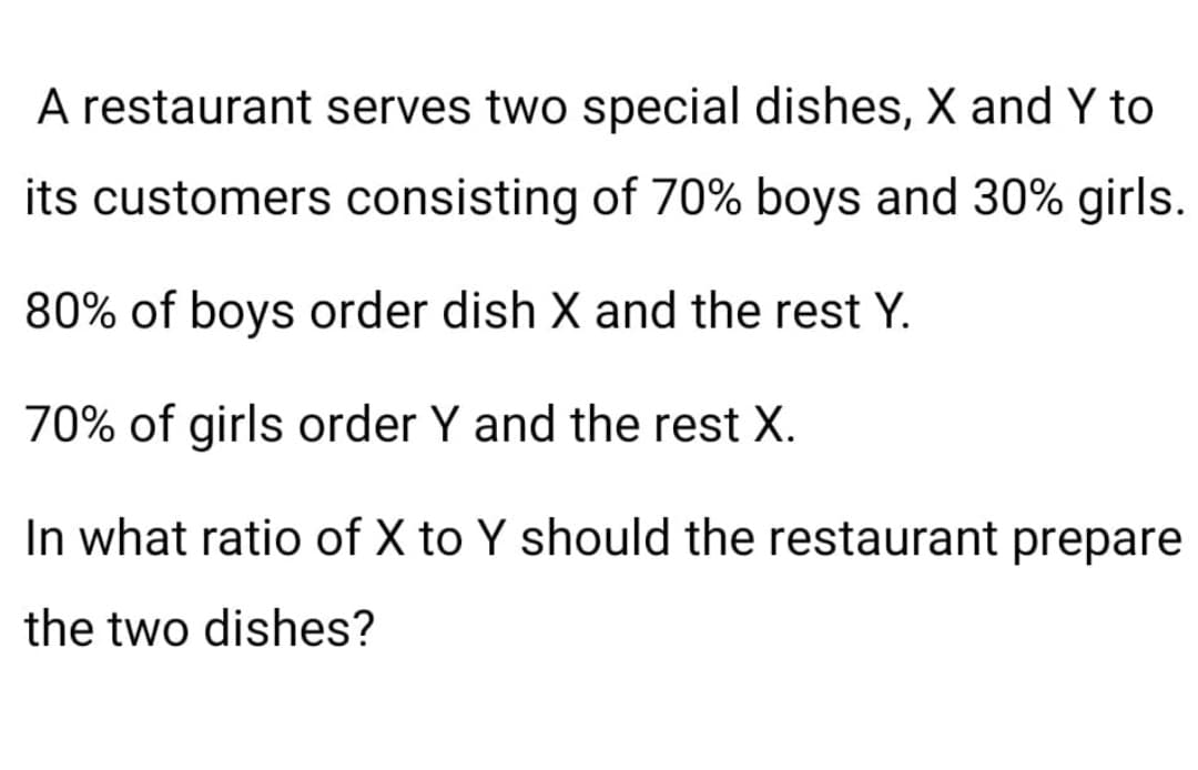 A restaurant serves two special dishes, X and Y to
its customers consisting of 70% boys and 30% girls.
80% of boys order dish X and the rest Y.
70% of girls order Y and the rest X.
In what ratio of X to Y should the restaurant prepare
the two dishes?
