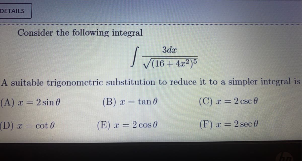 DETAILS
Consider the following integral
3dx
V(16 + 4.x2)5
A suitable trigonometric substitution to reduce it to a simpler integral is
(A) x = 2 sin 0
(B) x =
= tan 0
(C) r = 2 csc 0
(D) x = cot 0
(E) x = 2 cos 0
(F) x = 2 sec 0
