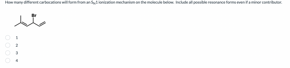 How many different carbocations will form from an SN 1 ionization mechanism on the molecule below. Include all possible resonance forms even if a minor contributor.
Br
1
23
4