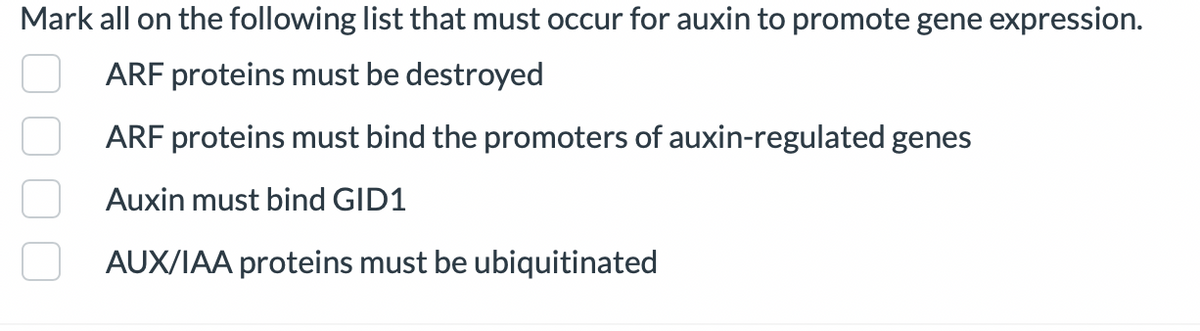 Mark all on the following list that must occur for auxin to promote gene expression.
ARF proteins must be destroyed
ARF proteins must bind the promoters of auxin-regulated genes
Auxin must bind GID1
AUX/IAA proteins must be ubiquitinated
