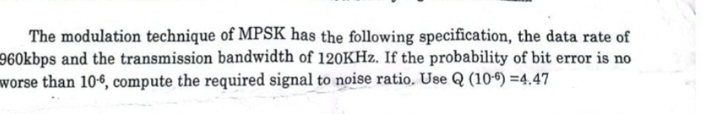 The modulation technique of MPSK has the following specification, the data rate of
960kbps and the transmission bandwidth of 120KHz. If the probability of bit error is no
worse than 10-6, compute the required signal to noise ratio. Use Q (106) =4.47