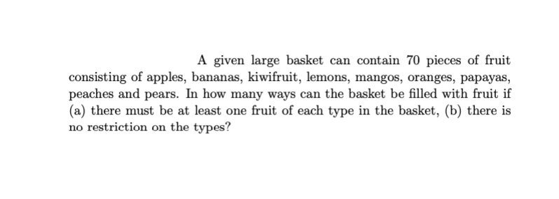 A given large basket can contain 70 pieces of fruit
consisting of apples, bananas, kiwifruit, lemons, mangos, oranges, papayas,
peaches and pears. In how many ways can the basket be filled with fruit if
(a) there must be at least one fruit of each type in the basket, (b) there is
no restriction on the types?
