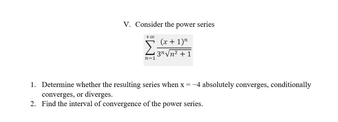 V. Consider the power series
+∞
Σ
n=1
(x + 1)n
3√√n² + 1
1. Determine whether the resulting series when x = -4 absolutely converges, conditionally
converges, or diverges.
2. Find the interval of convergence of the power series.