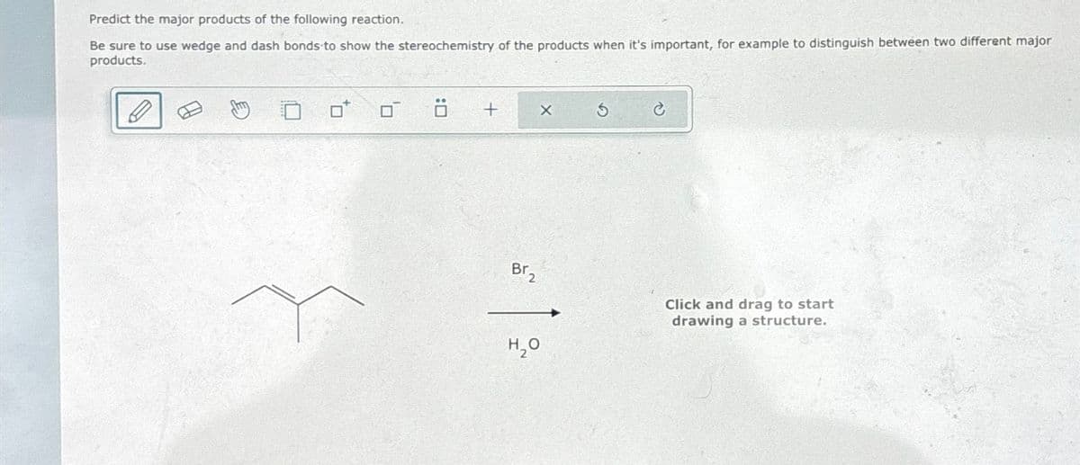 Predict the major products of the following reaction.
Be sure to use wedge and dash bonds to show the stereochemistry of the products when it's important, for example to distinguish between two different major
products.
0
+
Br₂
X
H₂O
S
Click and drag to start
drawing a structure.