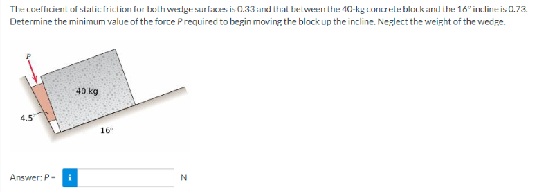 The coefficient of static friction for both wedge surfaces is 0.33 and that between the 40-kg concrete block and the 16° incline is 0.73.
Determine the minimum value of the force P required to begin moving the block up the incline. Neglect the weight of the wedge.
4.5
Answer: P-
i
40 kg
16°
N