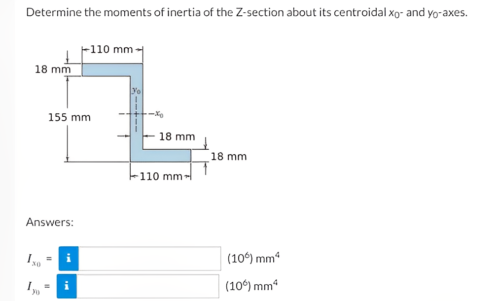 Determine the moments of inertia of the Z-section about its centroidal xo- and yo-axes.
18 mm
Answers:
Ixo
I
155 mm
30
i
i
110 mm-
Yo
-xo
18 mm
110 mm
18 mm
(106) mm²
(106) mm²