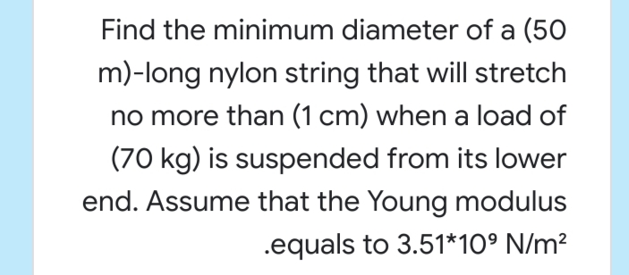 Find the minimum diameter of a (50
m)-long nylon string that will stretch
no more than (1 cm) when a load of
(70 kg) is suspended from its lower
end. Assume that the Young modulus
.equals to 3.51*10° N/m²
