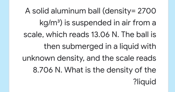 A solid aluminum ball (density= 2700
kg/m³) is suspended in air from a
scale, which reads 13.06 N. The ball is
then submerged in a liquid with
unknown density, and the scale reads
8.706 N. What is the density of the
?liquid

