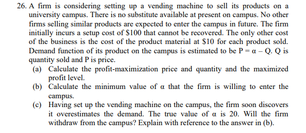 26. A firm is considering setting up a vending machine to sell its products on a
university campus. There is no substitute available at present on campus. No other
firms selling similar products are expected to enter the campus in future. The firm
initially incurs a setup cost of $100 that cannot be recovered. The only other cost
of the business is the cost of the product material at $10 for each product sold.
Demand function of its product on the campus is estimated to be P = a - Q. Q is
quantity sold and P is price.
(a) Calculate the profit-maximization price and quantity and the maximized
profit level.
(b) Calculate the minimum value of a that the firm is willing to enter the
campus.
(c)
Having set up the vending machine on the campus, the firm soon discovers
it overestimates the demand. The true value of a is 20. Will the firm
withdraw from the campus? Explain with reference to the answer in (b).