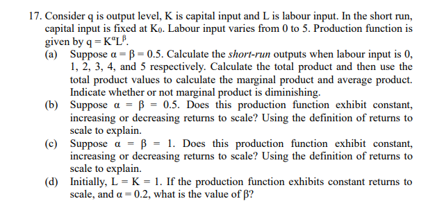17. Consider q is output level, K is capital input and L is labour input. In the short run,
capital input is fixed at Ko. Labour input varies from 0 to 5. Production function is
given by q = K LP.
(a) Suppose a =B=0.5. Calculate the short-run outputs when labour input is 0,
1, 2, 3, 4, and 5 respectively. Calculate the total product and then use the
total product values to calculate the marginal product and average product.
Indicate whether or not marginal product is diminishing.
(b) Suppose a = ß = 0.5. Does this production function exhibit constant,
increasing or decreasing returns to scale? Using the definition of returns to
scale to explain.
(c) Suppose α = ß = 1. Does this production function exhibit constant,
increasing or decreasing returns to scale? Using the definition of returns to
scale to explain.
(d) Initially, L = K = 1. If the production function exhibits constant returns to
scale, and a = 0.2, what is the value of ß?