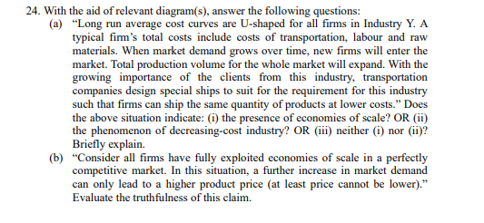 24. With the aid of relevant diagram(s), answer the following questions:
(a)
"Long run average cost curves are U-shaped for all firms in Industry Y. A
typical firm's total costs include costs of transportation, labour and raw
materials. When market demand grows over time, new firms will enter the
market. Total production volume for the whole market will expand. With the
growing importance of the clients from this industry, transportation
companies design special ships to suit for the requirement for this industry
such that firms can ship the same quantity of products at lower costs." Does
the above situation indicate: (i) the presence of economies of scale? OR (ii)
the phenomenon of decreasing-cost industry? OR (iii) neither (i) nor (ii)?
Briefly explain.
(b) "Consider all firms have fully exploited economies of scale in a perfectly
competitive market. In this situation, a further increase in market demand
can only lead to a higher product price (at least price cannot be lower)."
Evaluate the truthfulness of this claim.