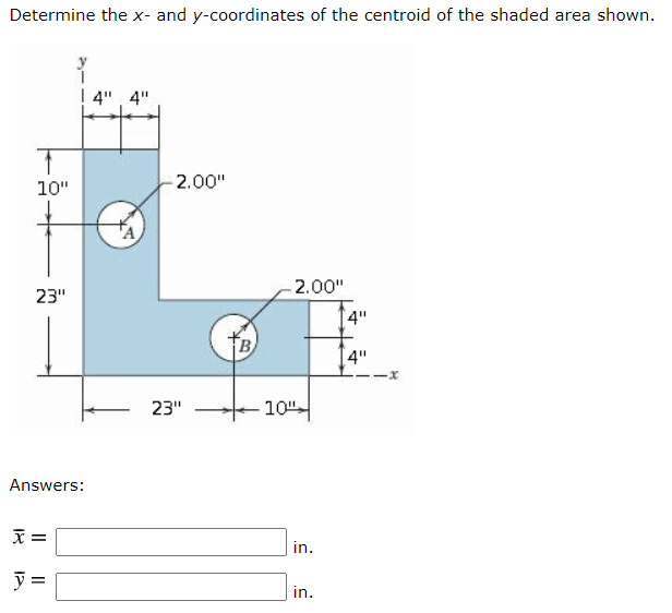 Determine the x- and y-coordinates of the centroid of the shaded area shown.
4", 4"
10"
2.00"
2.00"
23"
4"
B
[4"
23"
10"-
Answers:
in.
y =
in.
