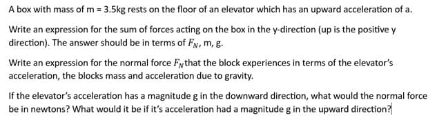 A box with mass of m = 3.5kg rests on the floor of an elevator which has an upward acceleration of a.
Write an expression for the sum of forces acting on the box in the y-direction (up is the positive y
direction). The answer should be in terms of FN, m, g.
Write an expression for the normal force Fythat the block experiences in terms of the elevator's
acceleration, the blocks mass and acceleration due to gravity.
If the elevator's acceleration has a magnitude g in the downward direction, what would the normal force
be in newtons? What would it be if it's acceleration had a magnitude g in the upward direction?