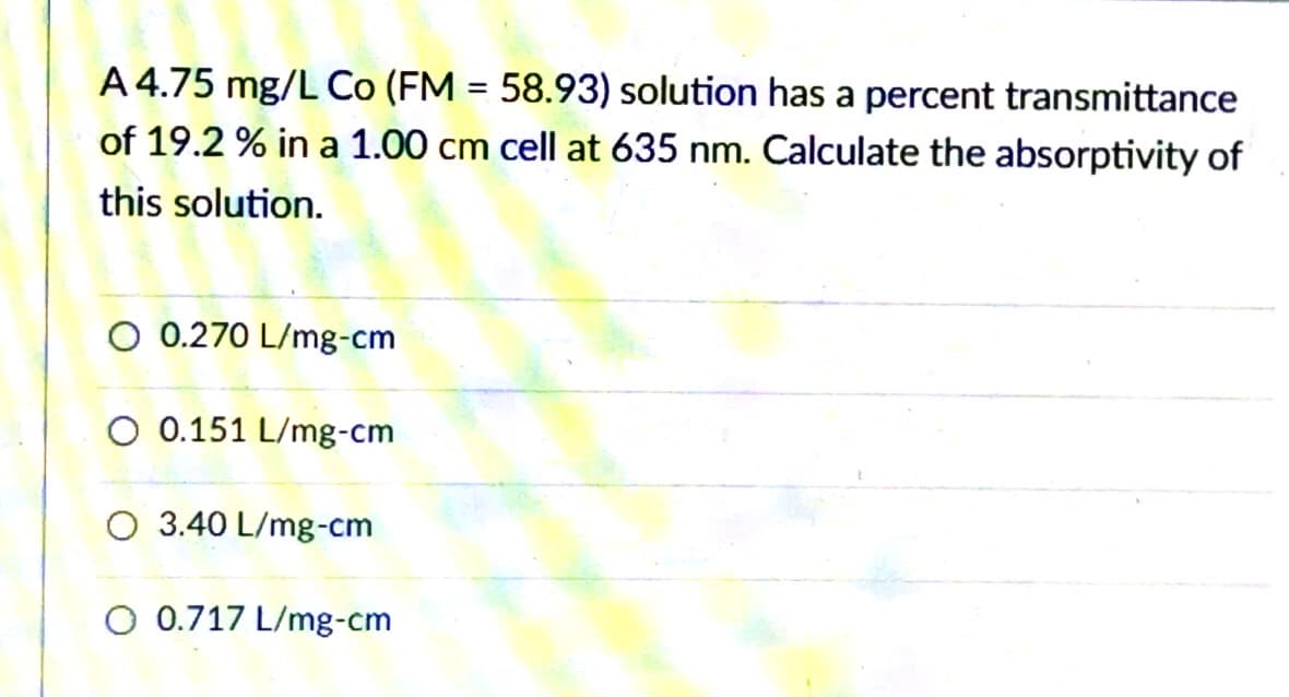 A 4.75 mg/L Co (FM = 58.93) solution has a percent transmittance
of 19.2 % in a 1.00 cm cell at 635 nm. Calculate the absorptivity of
this solution.
O 0.270 L/mg-cm
O 0.151 L/mg-cm
O 3.40 L/mg-cm
O 0.717 L/mg-cm
