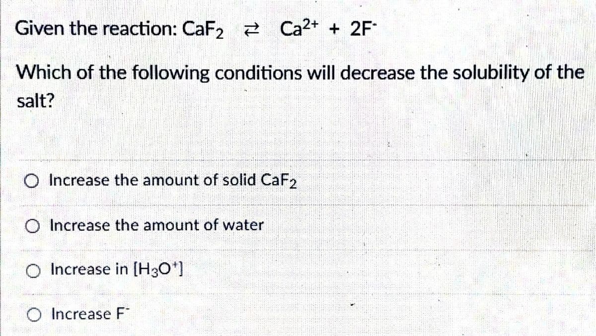 Given the reaction: CaF2 2 Ca2+ + 2F
Which of the following conditions will decrease the solubility of the
salt?
O Increase the amount of solid CaF2
O Increase the amount of water
O Increase in [H3O*]
O Increase F
