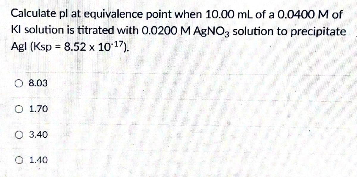 Calculate pl at equivalence point when 10.00 mL of a 0.0400 M of
KI solution is titrated with 0.0200 M AGNO3 solution to precipitate
Agl (Ksp = 8.52 x 10 17).
O 8.03
O 1.70
O 3.40
O 1.40

