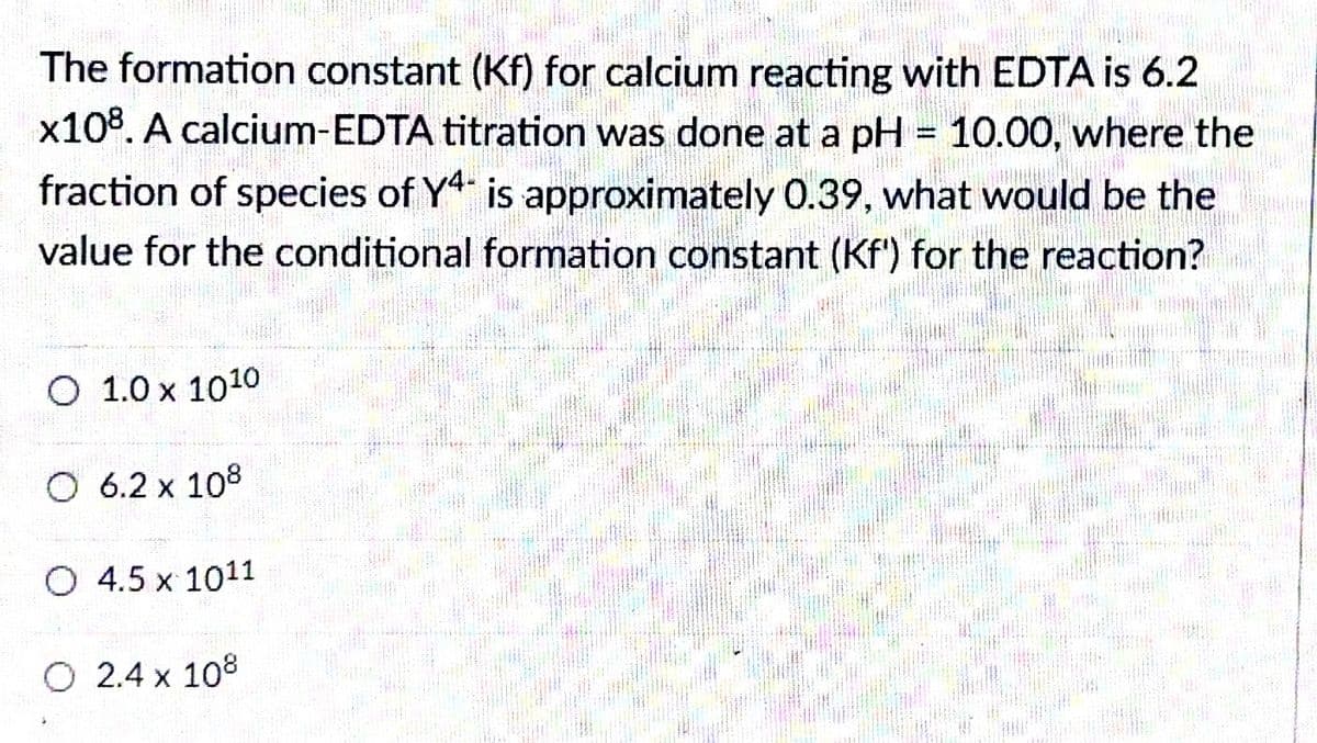 The formation constant (Kf) for calcium reacting with EDTA is 6.2
x108. A calcium-EDTA titration was done at a pH = 10.00, where the
fraction of species of Y is approximately 0.39, what would be the
value for the conditional formation constant (Kf') for the reaction?
O 1.0 x 1010
O 6.2 x 108
O 4.5 x 1011
O 2.4 x 108
