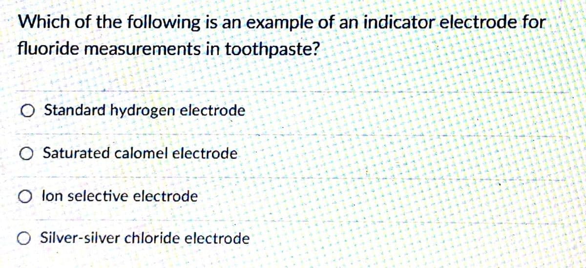 Which of the following is an example of an indicator electrode for
fluoride measurements in toothpaste?
O Standard hydrogen electrode
O Saturated calomel electrode
O lon selective electrode
O Silver-silver chloride electrode
