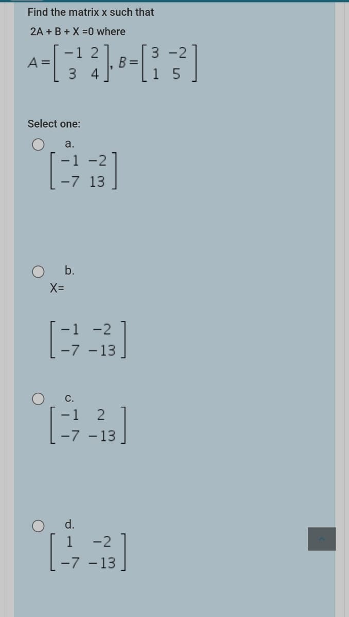 Find the matrix x such that
2A + B + X =0 where
-1 2
3 -2
A =
B =
Select one:
a.
-2
-7 13
O b.
X=
-1 -2
-7 -13.
-1 2
-7 -13
d.
1 -2
-7 -13
